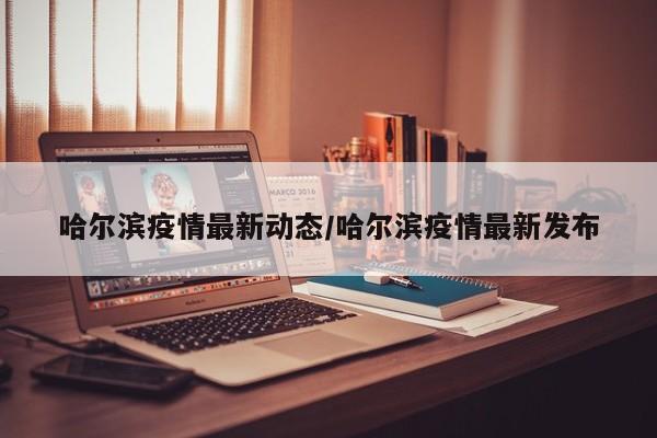 哈尔滨疫情最新动态/哈尔滨疫情最新发布