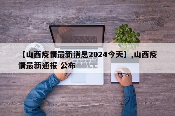 【山西疫情最新消息2024今天】,山西疫情最新通报 公布