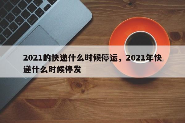 2021的快递什么时候停运，2021年快递什么时候停发