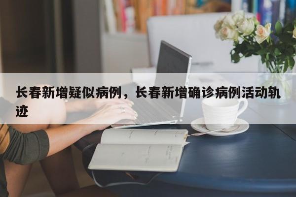 长春新增疑似病例，长春新增确诊病例活动轨迹