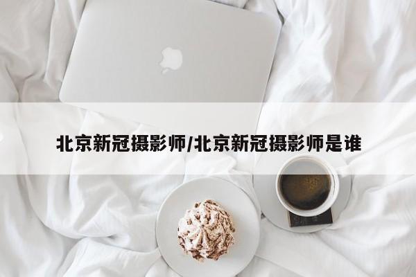 北京新冠摄影师/北京新冠摄影师是谁