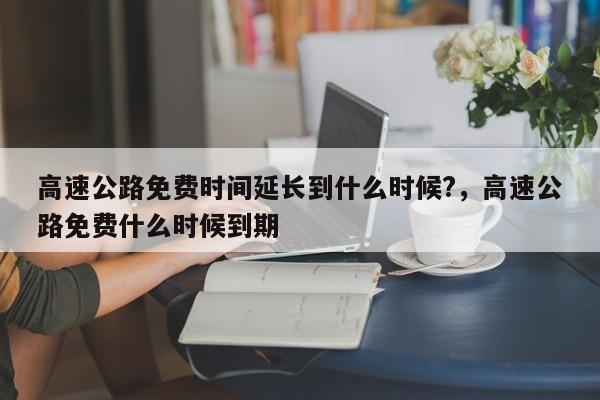 高速公路免费时间延长到什么时候?，高速公路免费什么时候到期