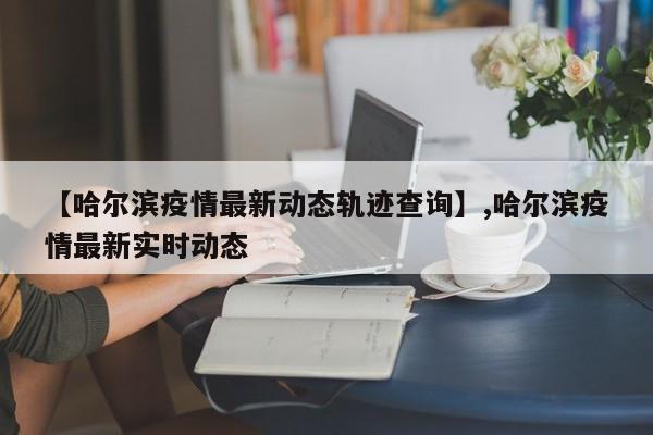 【哈尔滨疫情最新动态轨迹查询】,哈尔滨疫情最新实时动态