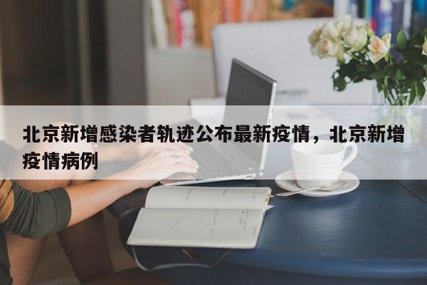 北京新增感染者轨迹公布最新疫情，北京新增疫情病例