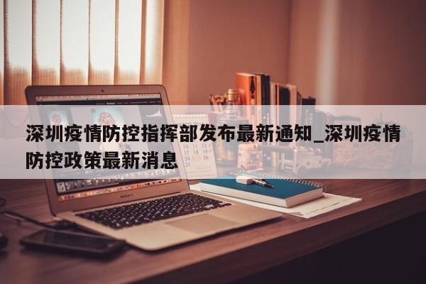 深圳疫情防控指挥部发布最新通知_深圳疫情防控政策最新消息