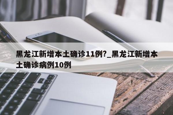 黑龙江新增本土确诊11例?_黑龙江新增本土确诊病例10例