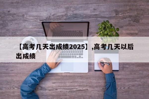 【高考几天出成绩2025】,高考几天以后出成绩