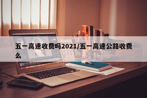 五一高速收费吗2021/五一高速公路收费么