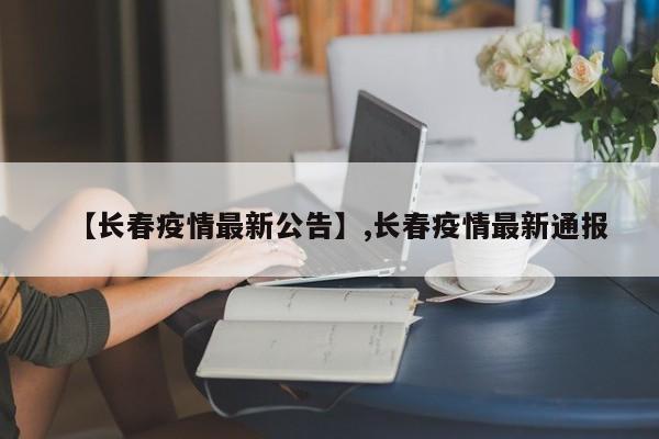 【长春疫情最新公告】,长春疫情最新通报