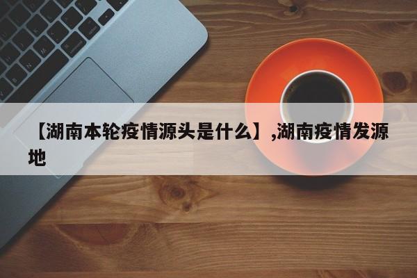 【湖南本轮疫情源头是什么】,湖南疫情发源地