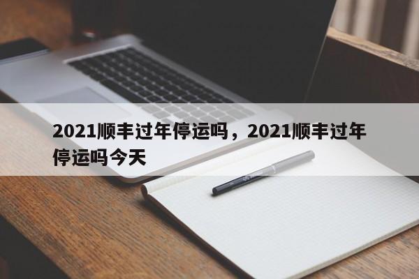 2021顺丰过年停运吗，2021顺丰过年停运吗今天