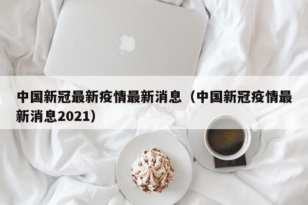 中国新冠最新疫情最新消息（中国新冠疫情最新消息2021）