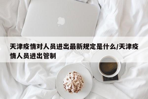 天津疫情对人员进出最新规定是什么/天津疫情人员进出管制