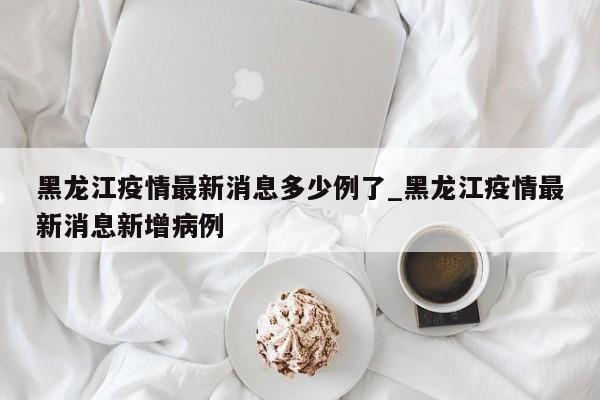 黑龙江疫情最新消息多少例了_黑龙江疫情最新消息新增病例
