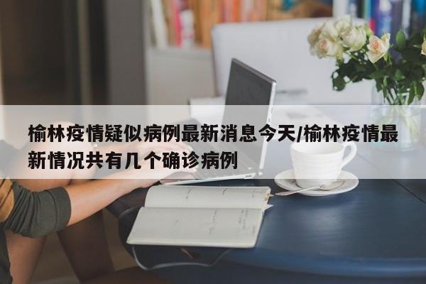 榆林疫情疑似病例最新消息今天/榆林疫情最新情况共有几个确诊病例