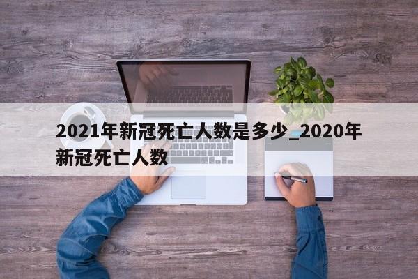 2021年新冠死亡人数是多少_2020年新冠死亡人数